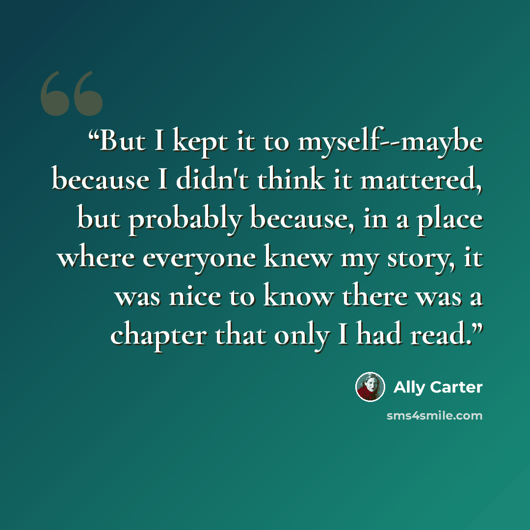 “But I kept it to myself--maybe because I didn't think it mattered, but probably because, in a place where everyone knew my story, it was nice to know there was a chapter that only I had read.” quote by Ally Carter