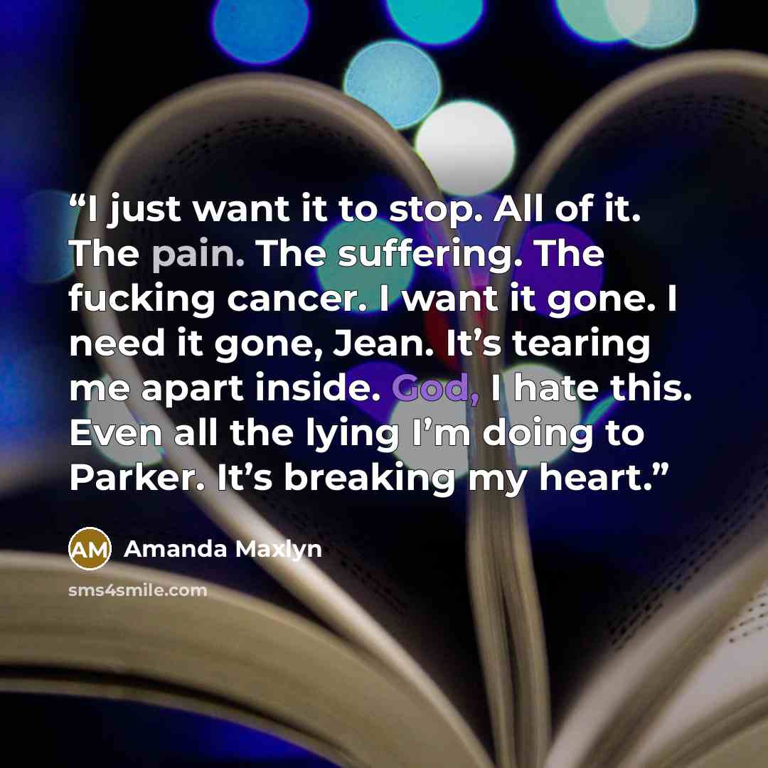 “I just want it to stop. All of it. The pain. The suffering. The fucking cancer. I want it gone. I need it gone, Jean. It’s tearing me apart inside. God, I hate this. Even all the lying I’m doing to Parker. It’s breaking my heart.” quote by Amanda Maxlyn