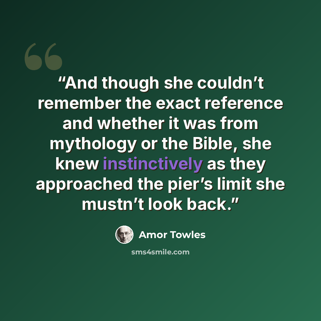 “And though she couldn’t remember the exact reference and whether it was from mythology or the Bible, she knew instinctively as they approached the pier’s limit she mustn’t look back.” quote by Amor Towles
