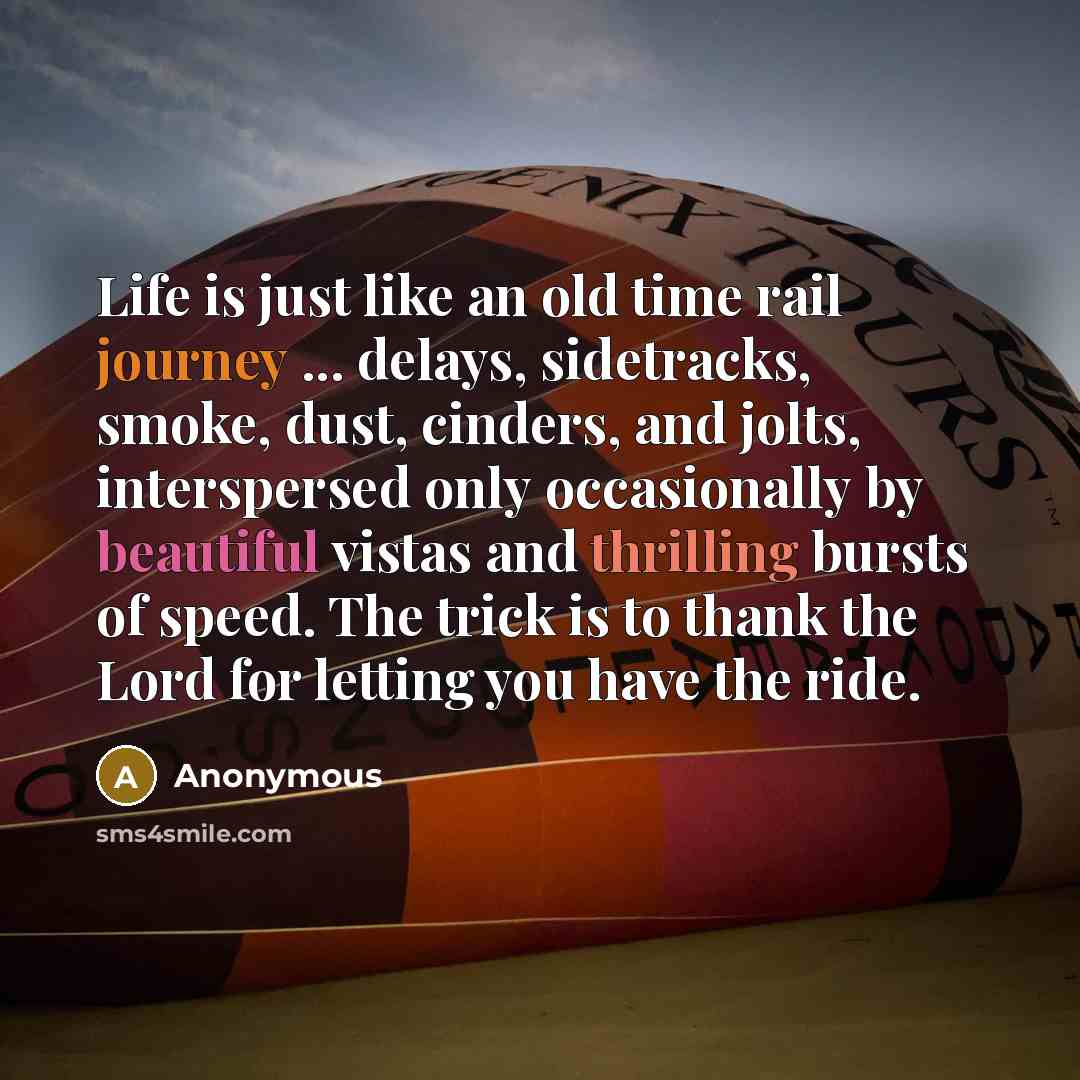 “Life is just like an old time rail journey ... delays, sidetracks, smoke, dust, cinders, and jolts, interspersed only occasionally by beautiful vistas and thrilling bursts of speed. The trick is to thank the Lord for letting you have the ride.” quote by Anonymous