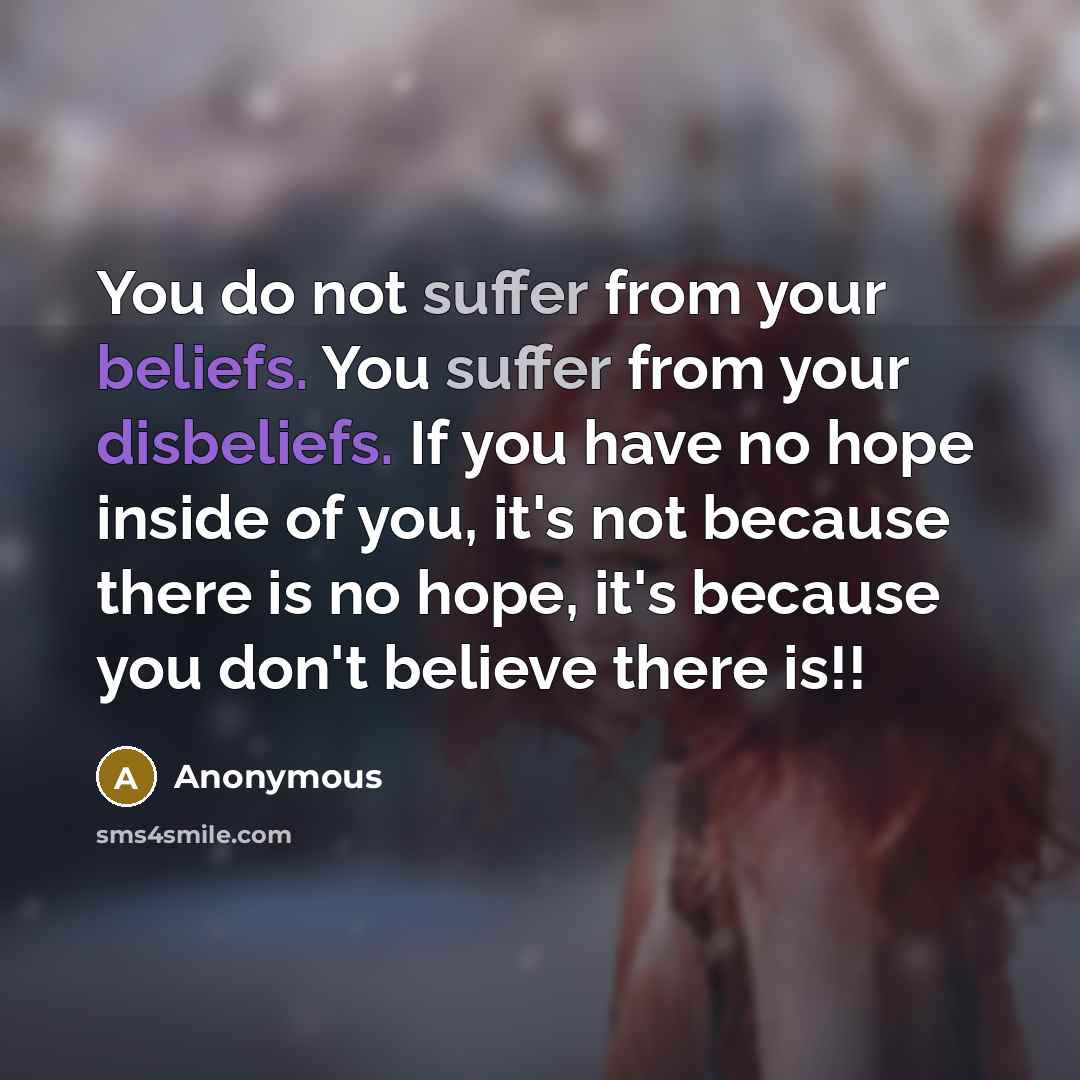 “You do not suffer from your beliefs. You suffer from your disbeliefs. If you have no hope inside of you, it's not because there is no hope, it's because you don't believe there is!!” quote by Anonymous