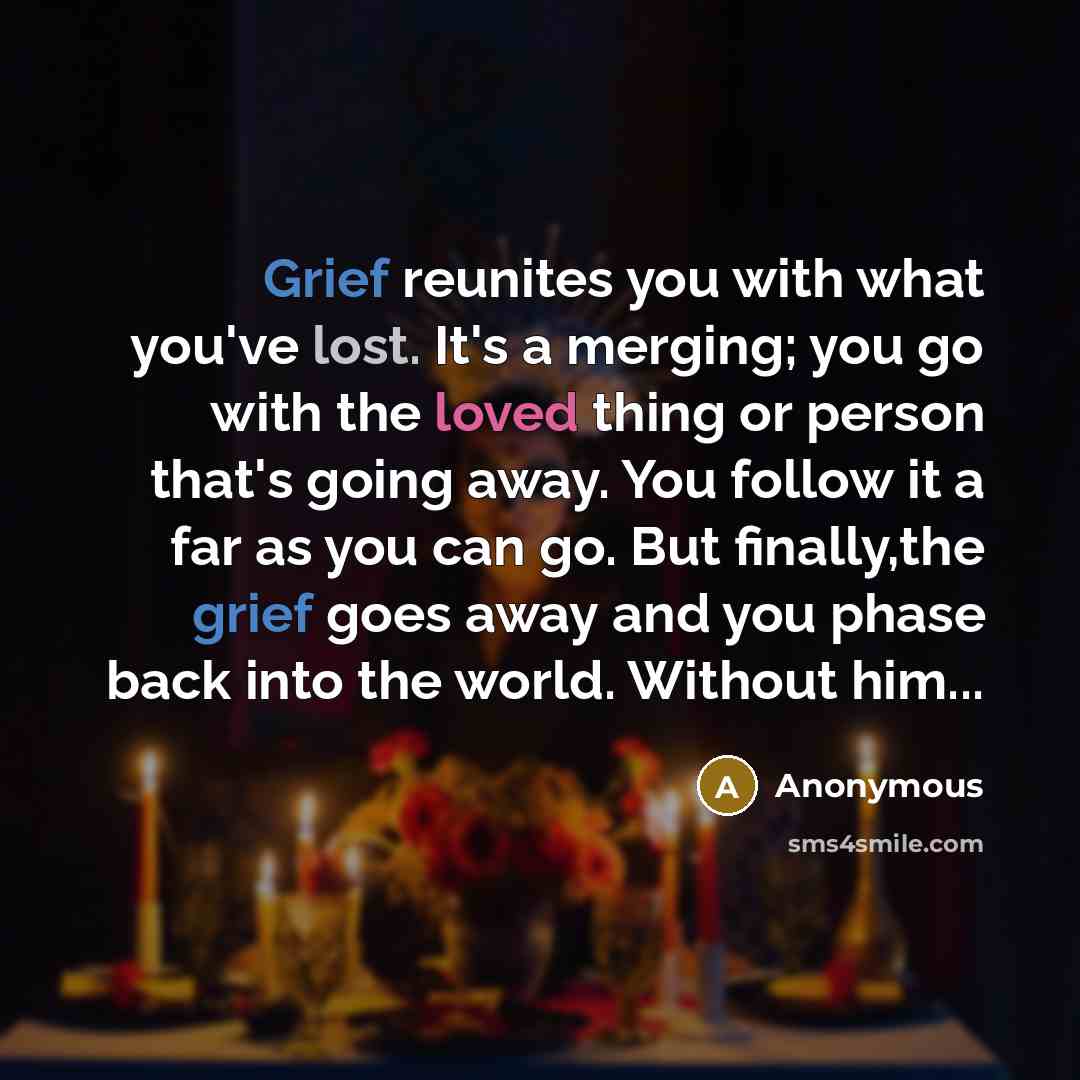 “Grief reunites you with what you've lost. It's a merging; you go with the loved thing or person that's going away. You follow it a far as you can go. But finally,the grief goes away and you phase back into the world. Without him...” quote by Anonymous