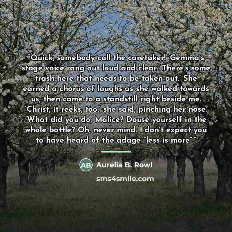 “Quick, somebody call the caretaker!’ Gemma’s stage voice rang out loud and clear. ‘There’s some trash here that needs to be taken out.’ She earned a chorus of laughs as she walked towards us, then came to a standstill right beside me. ‘Christ, it reeks, too,’ she said, pinching her nose. ‘What did…” quote by Aurelia B. Rowl