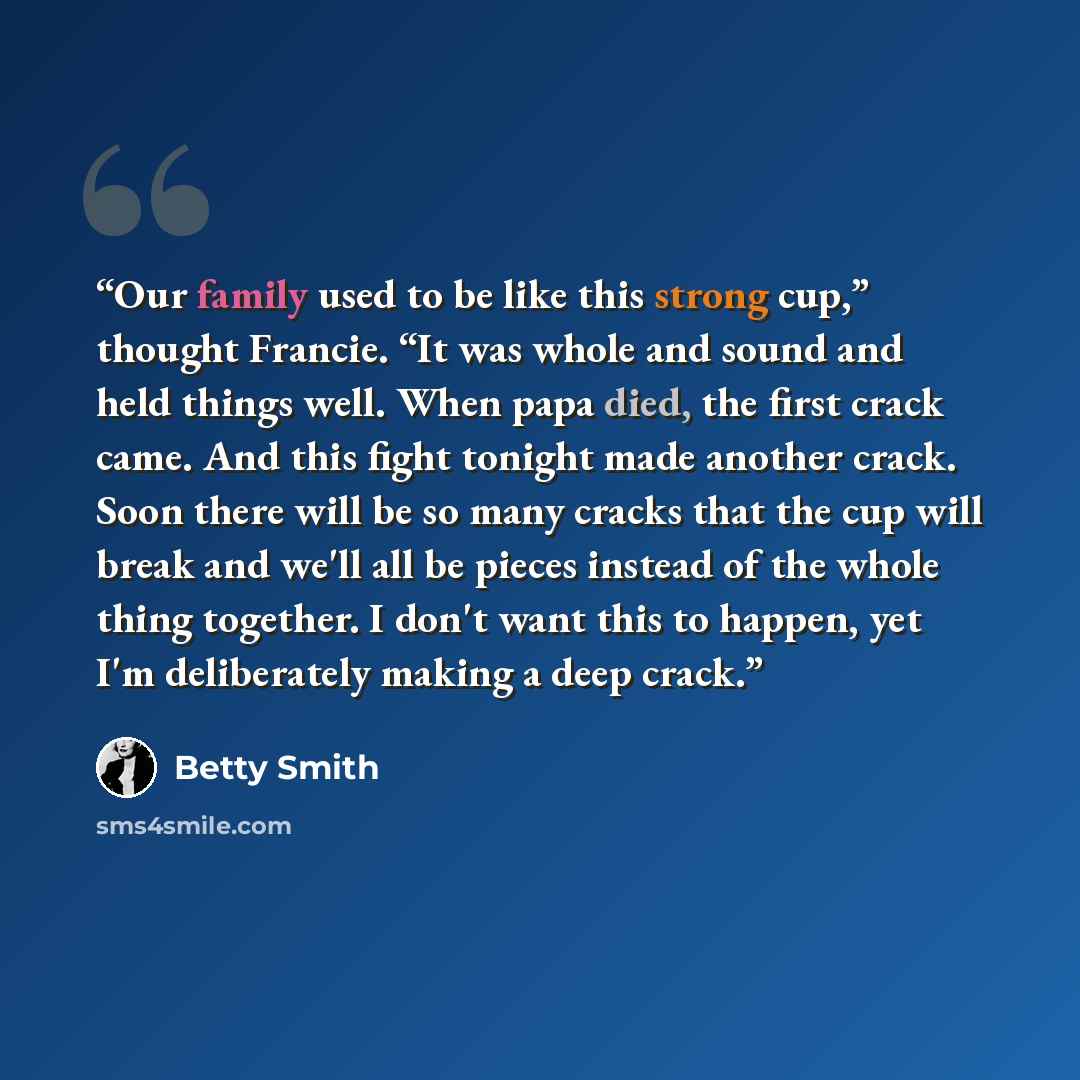 “Our family used to be like this strong cup,” thought Francie. “It was whole and sound and held things well. When papa died, the first crack came. And this fight tonight made another crack. Soon there will be so many cracks that the cup will break and we'll all be pieces instead of the whole thing…” quote by Betty Smith