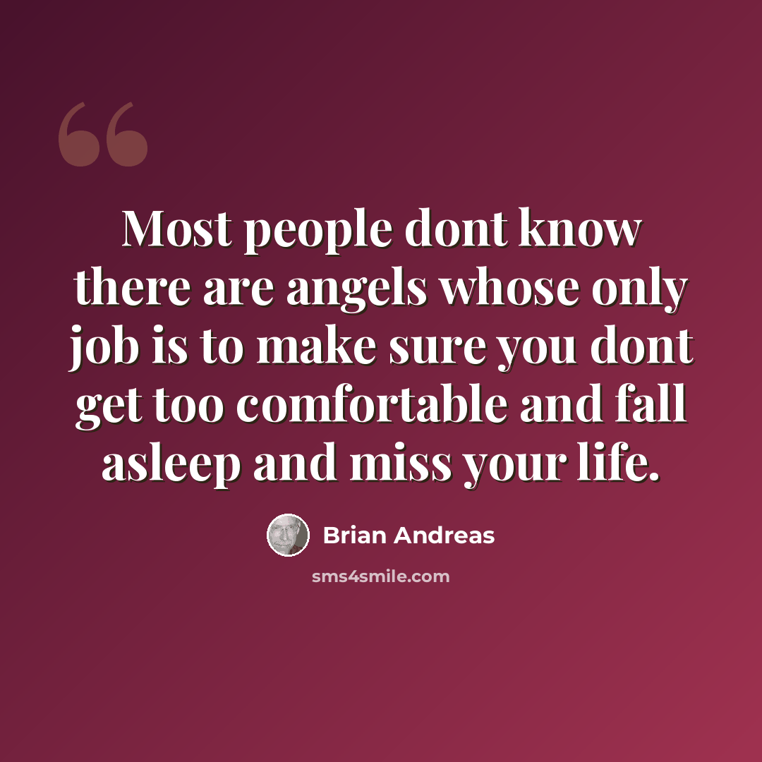 “Most people dont know there are angels whose only job is to make sure you dont get too comfortable and fall asleep and miss your life.” quote by Brian Andreas