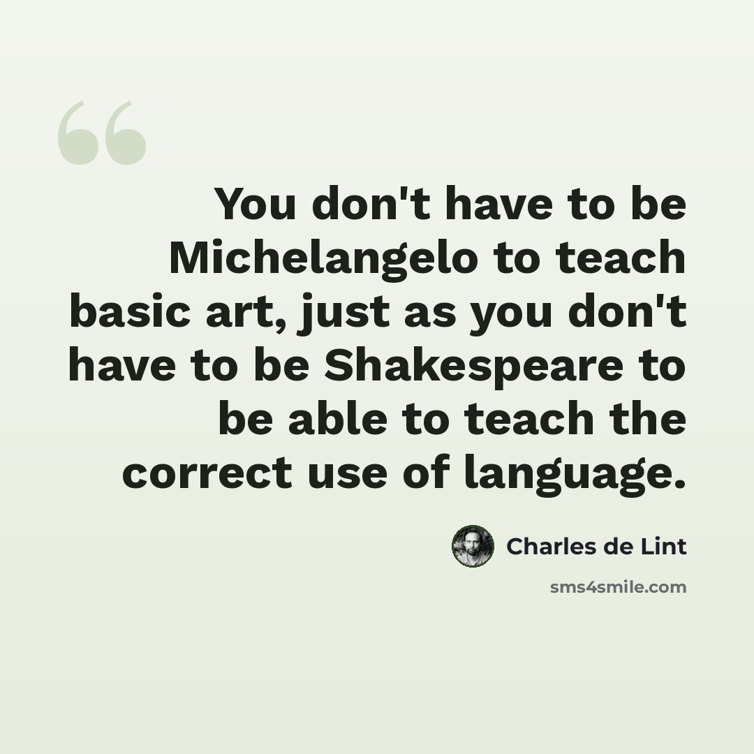 “You don't have to be Michelangelo to teach basic art, just as you don't have to be Shakespeare to be able to teach the correct use of language.” quote by Charles de Lint