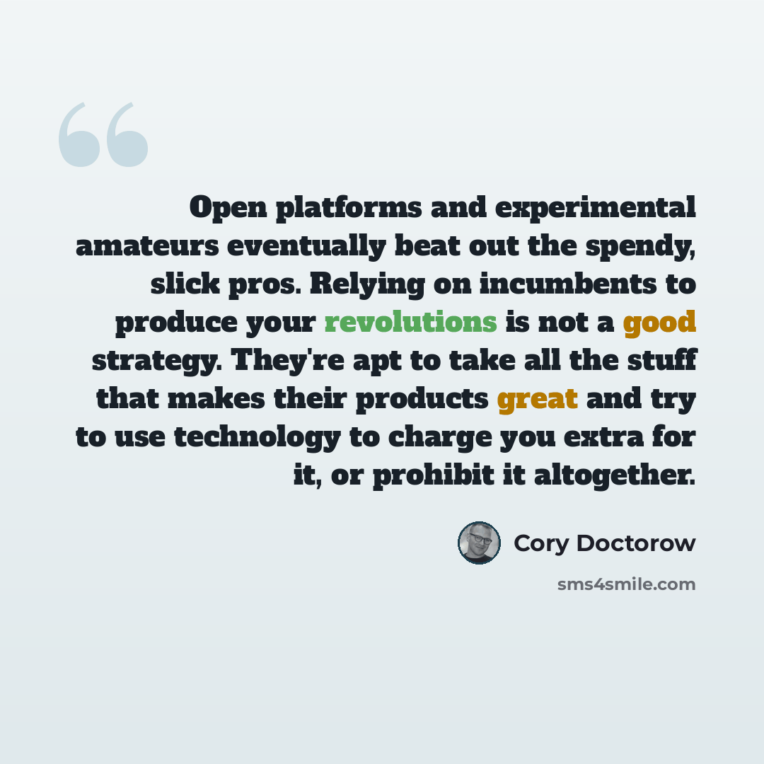 “Open platforms and experimental amateurs eventually beat out the spendy, slick pros. Relying on incumbents to produce your revolutions is not a good strategy. They're apt to take all the stuff that makes their products great and try to use technology to charge you extra for it, or prohibit it…” quote by Cory Doctorow
