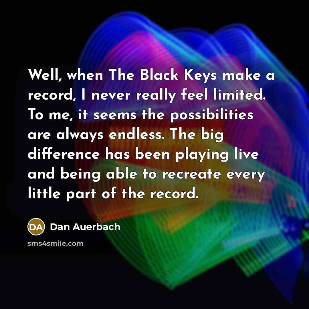 “Well, when The Black Keys make a record, I never really feel limited. To me, it seems the possibilities are always endless. The big difference has been playing live and being able to recreate every little part of the record.” quote by Dan Auerbach