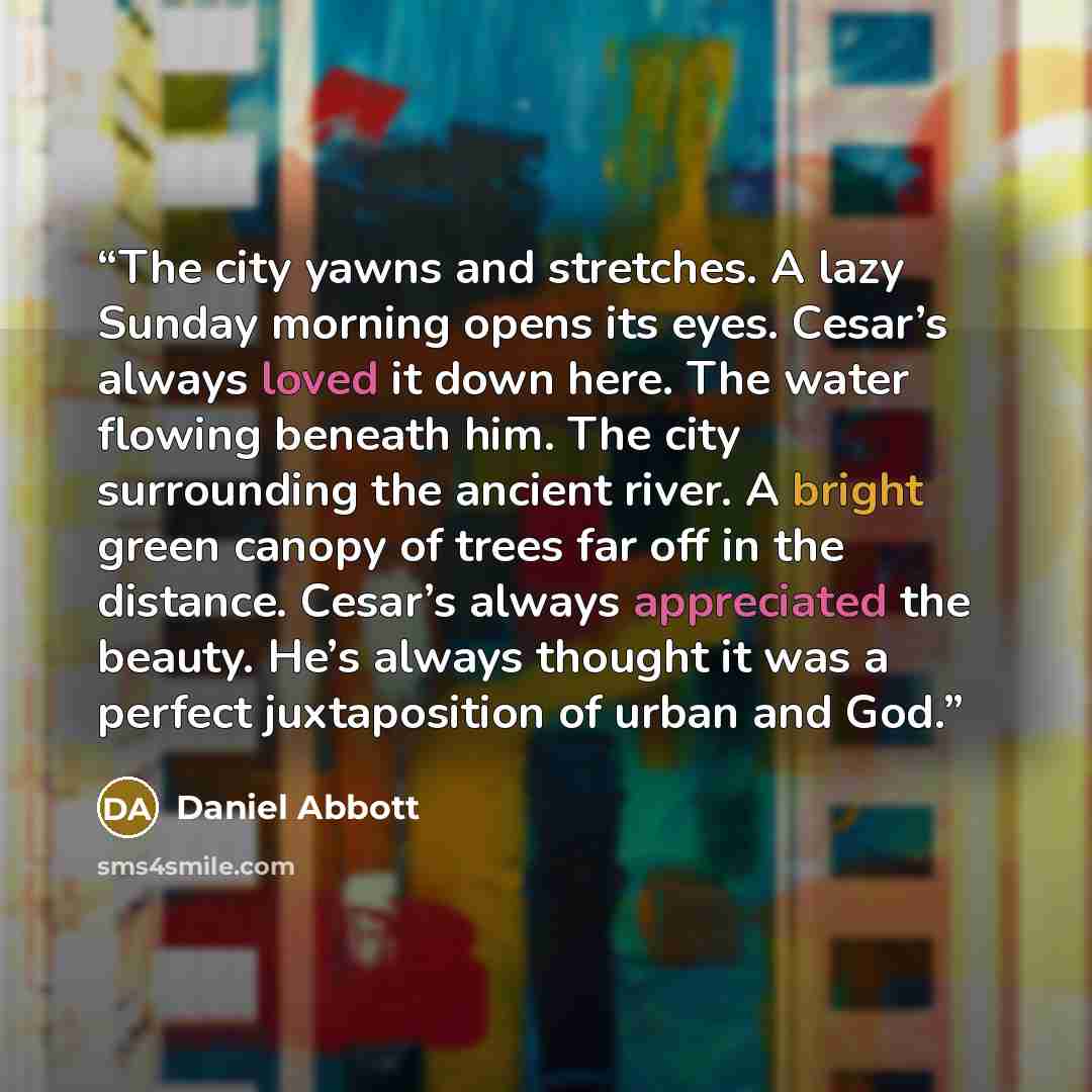 “The city yawns and stretches. A lazy Sunday morning opens its eyes. Cesar’s always loved it down here. The water flowing beneath him. The city surrounding the ancient river. A bright green canopy of trees far off in the distance. Cesar’s always appreciated the beauty. He’s always thought it was a…” quote by Daniel Abbott