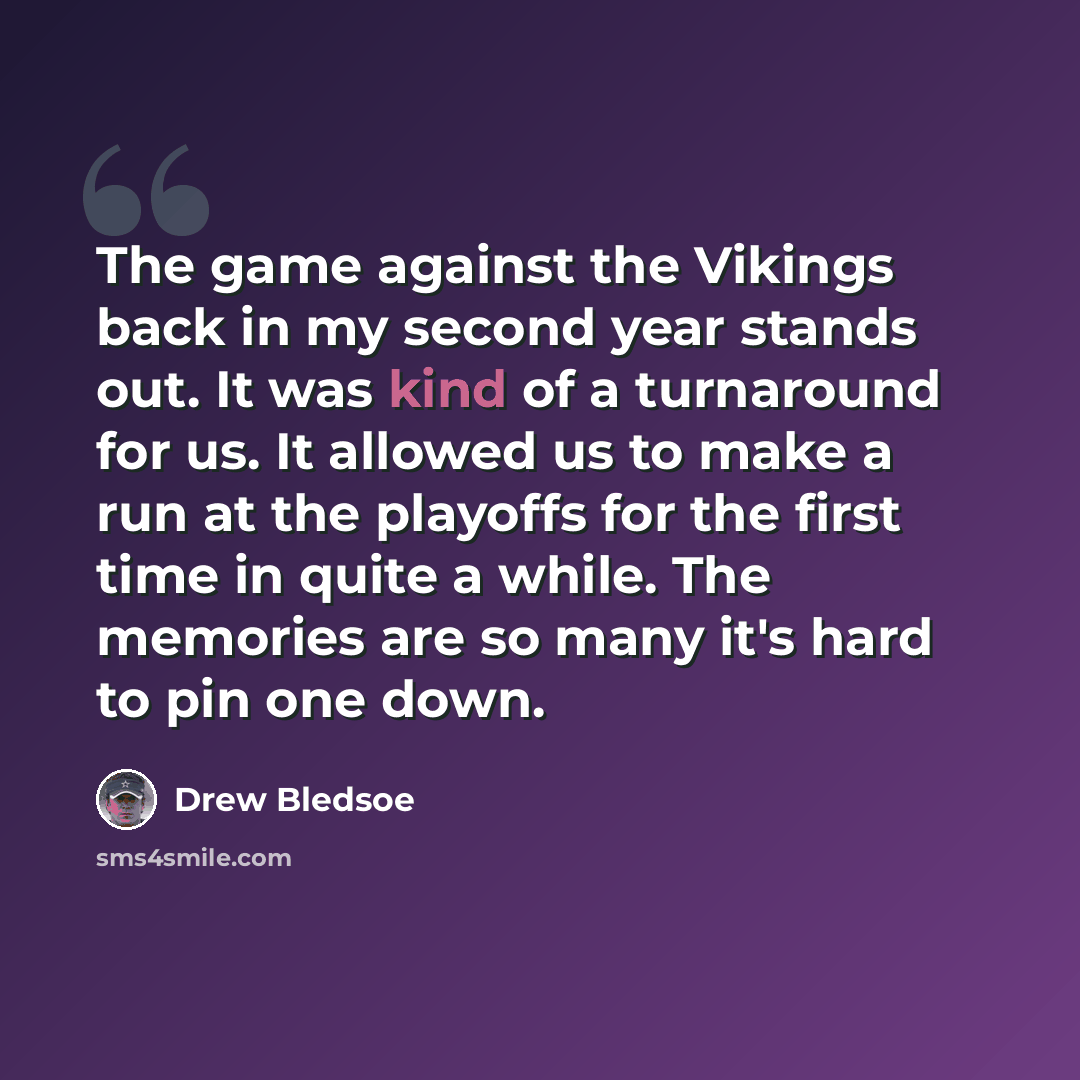 “The game against the Vikings back in my second year stands out. It was kind of a turnaround for us. It allowed us to make a run at the playoffs for the first time in quite a while. The memories are so many it's hard to pin one down.” quote by Drew Bledsoe