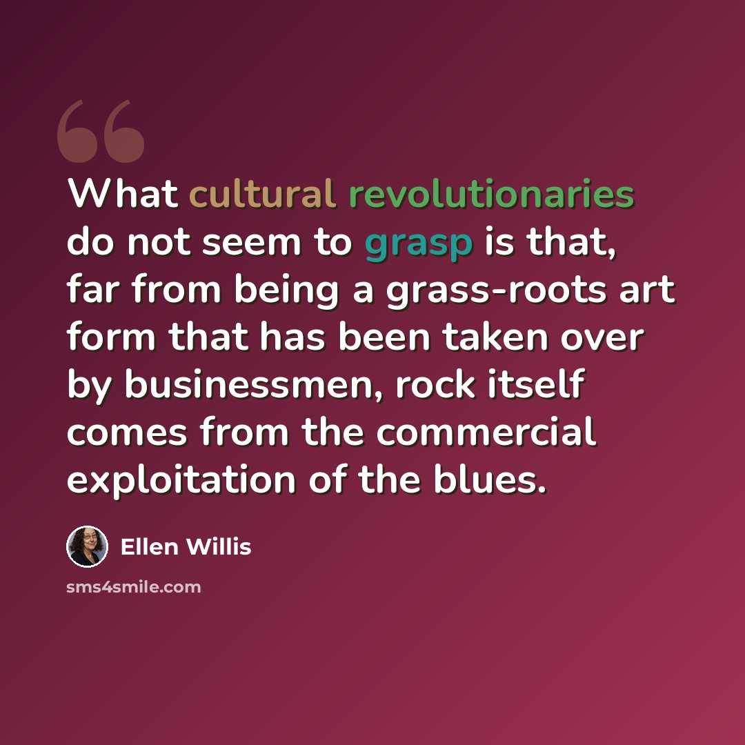 “What cultural revolutionaries do not seem to grasp is that, far from being a grass-roots art form that has been taken over by businessmen, rock itself comes from the commercial exploitation of the blues.” quote by Ellen Willis