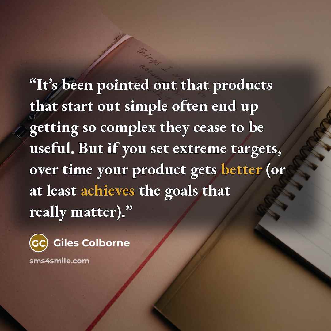 “It’s been pointed out that products that start out simple often end up getting so complex they cease to be useful. But if you set extreme targets, over time your product gets better (or at least achieves the goals that really matter).” quote by Giles Colborne