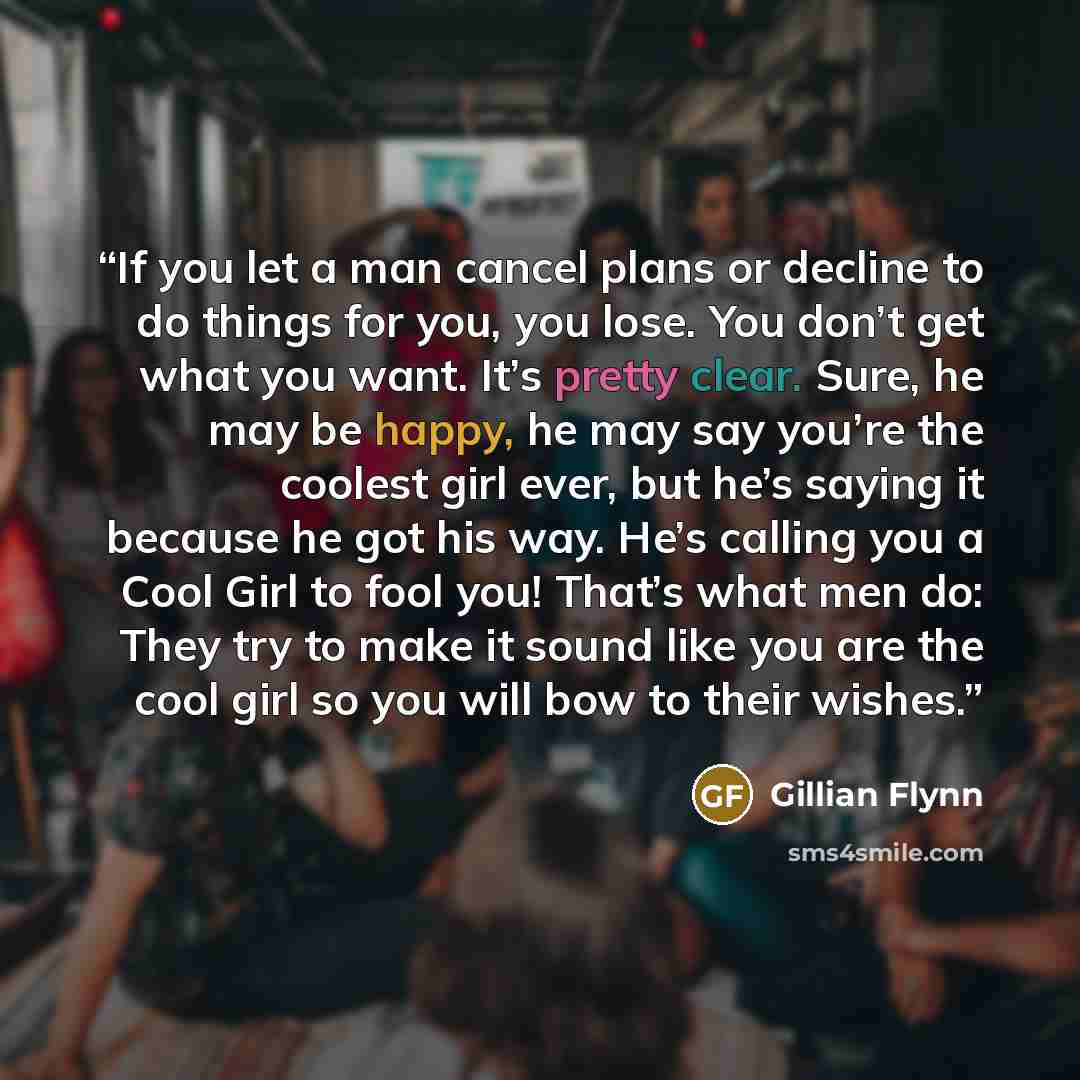 “If you let a man cancel plans or decline to do things for you, you lose. You don’t get what you want. It’s pretty clear. Sure, he may be happy, he may say you’re the coolest girl ever, but he’s saying it because he got his way. He’s calling you a Cool Girl to fool you! That’s what men do: They try…” quote by Gillian Flynn