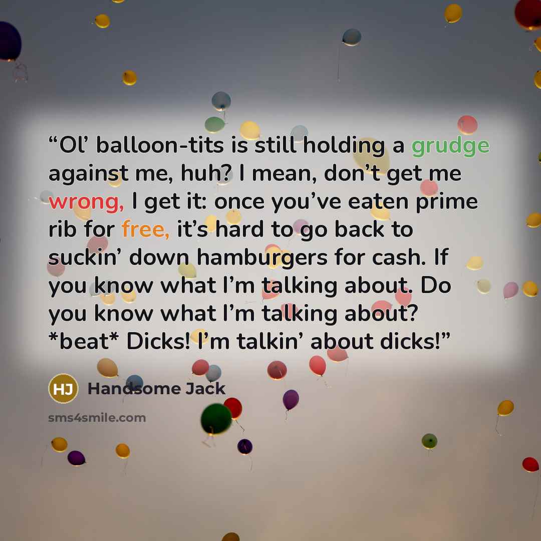 “Ol’ balloon-tits is still holding a grudge against me, huh? I mean, don’t get me wrong, I get it: once you’ve eaten prime rib for free, it’s hard to go back to suckin’ down hamburgers for cash. If you know what I’m talking about. Do you know what I’m talking about? *beat* Dicks! I’m talkin’ about…” quote by Handsome Jack