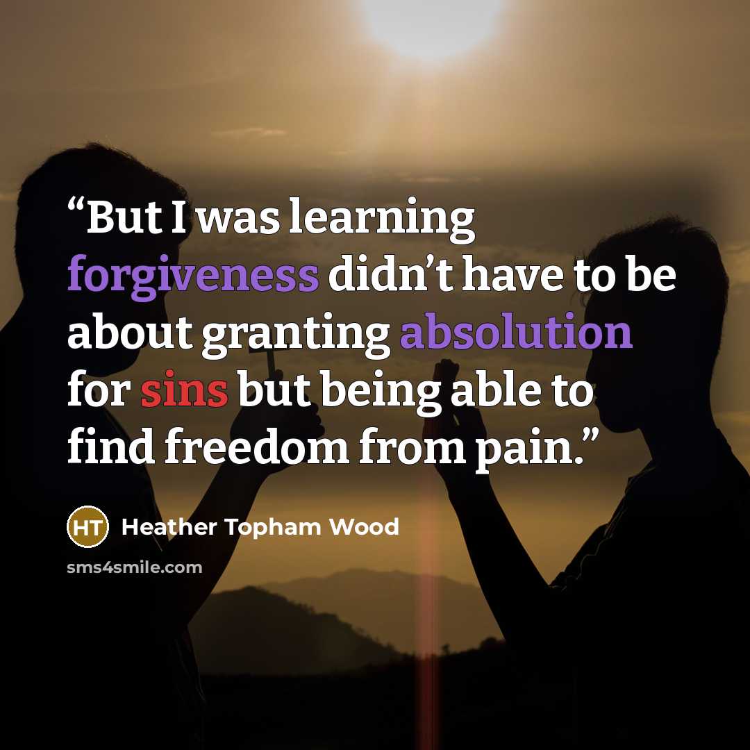 “But I was learning forgiveness didn’t have to be about granting absolution for sins but being able to find freedom from pain.” quote by Heather Topham Wood