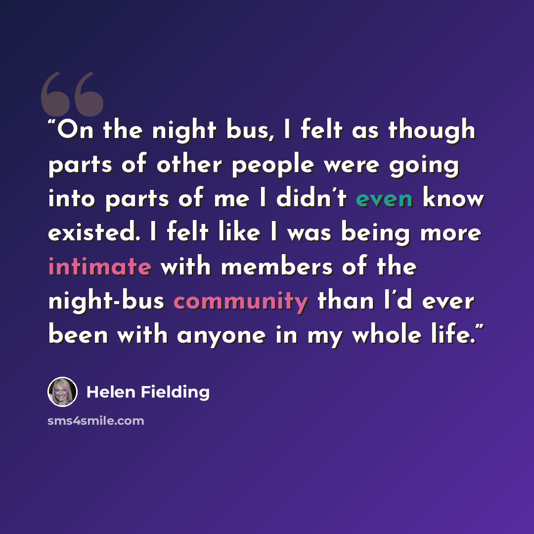 “On the night bus, I felt as though parts of other people were going into parts of me I didn’t even know existed. I felt like I was being more intimate with members of the night-bus community than I’d ever been with anyone in my whole life.” quote by Helen Fielding