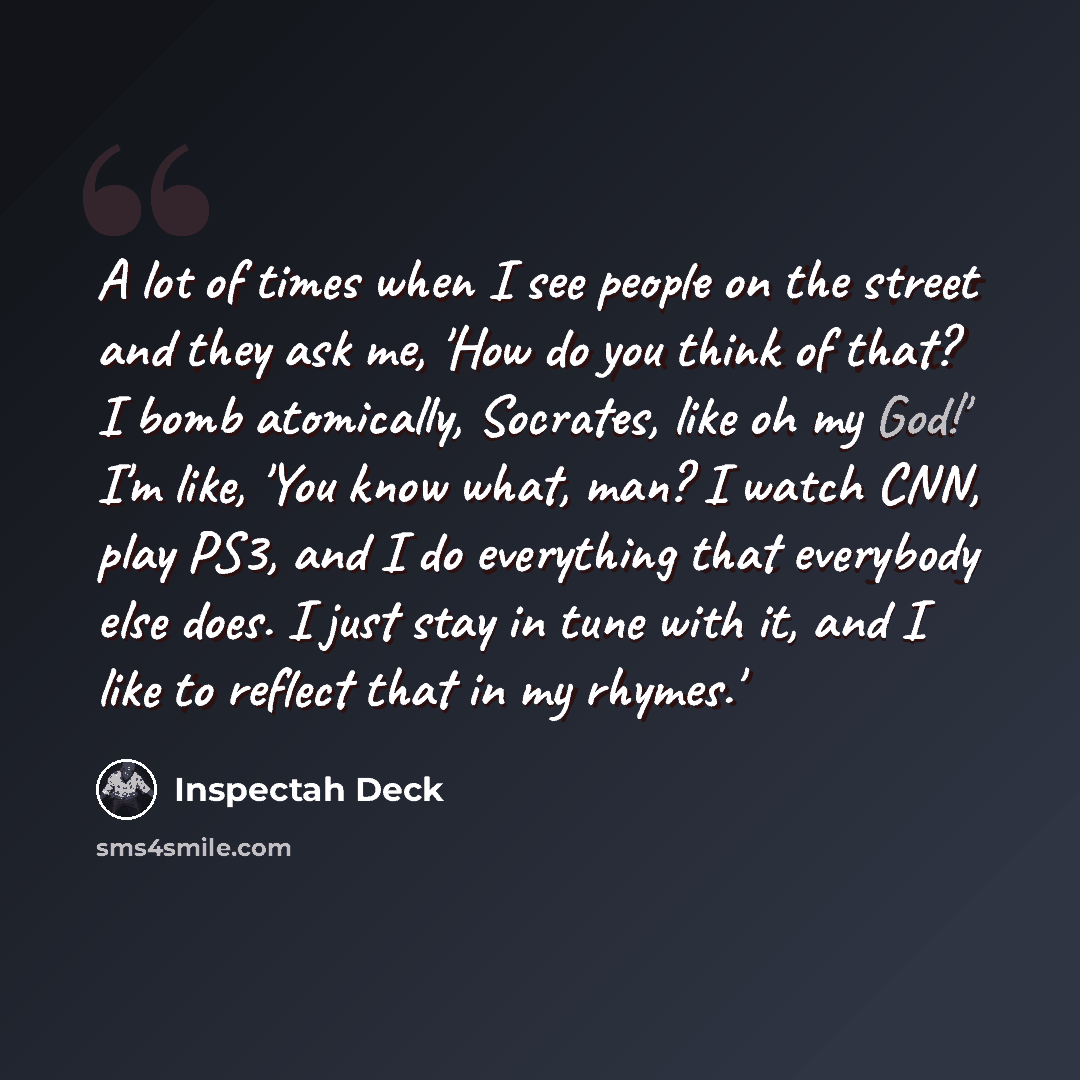 “A lot of times when I see people on the street and they ask me, 'How do you think of that? I bomb atomically, Socrates, like oh my God!' I'm like, 'You know what, man? I watch CNN, play PS3, and I do everything that everybody else does. I just stay in tune with it, and I like to reflect that in my…” quote by Inspectah Deck