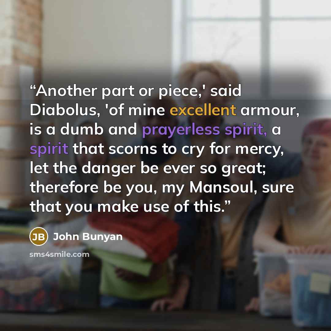“Another part or piece,' said Diabolus, 'of mine excellent armour, is a dumb and prayerless spirit, a spirit that scorns to cry for mercy, let the danger be ever so great; therefore be you, my Mansoul, sure that you make use of this.” quote by John Bunyan