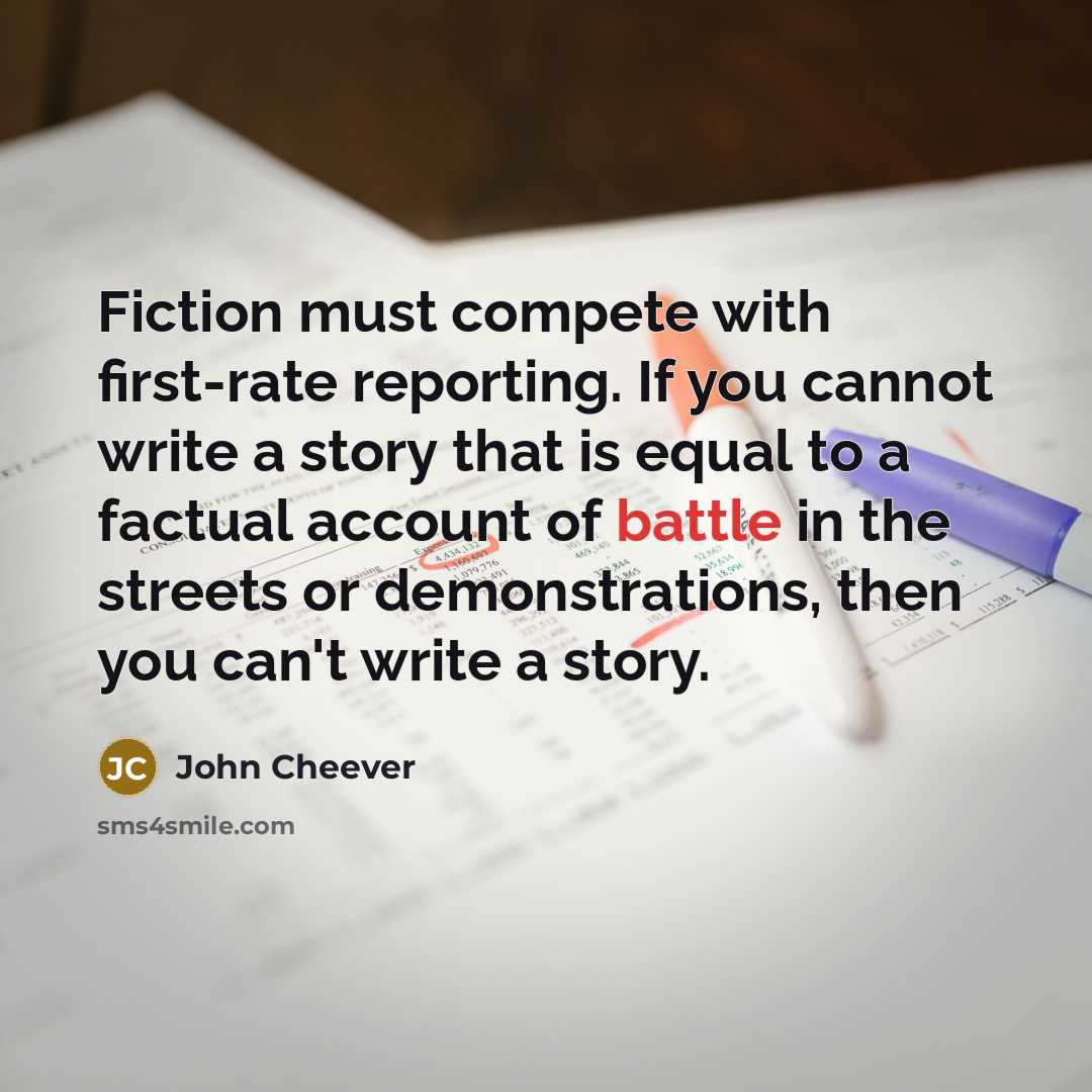 “Fiction must compete with first-rate reporting. If you cannot write a story that is equal to a factual account of battle in the streets or demonstrations, then you can't write a story.” quote by John Cheever