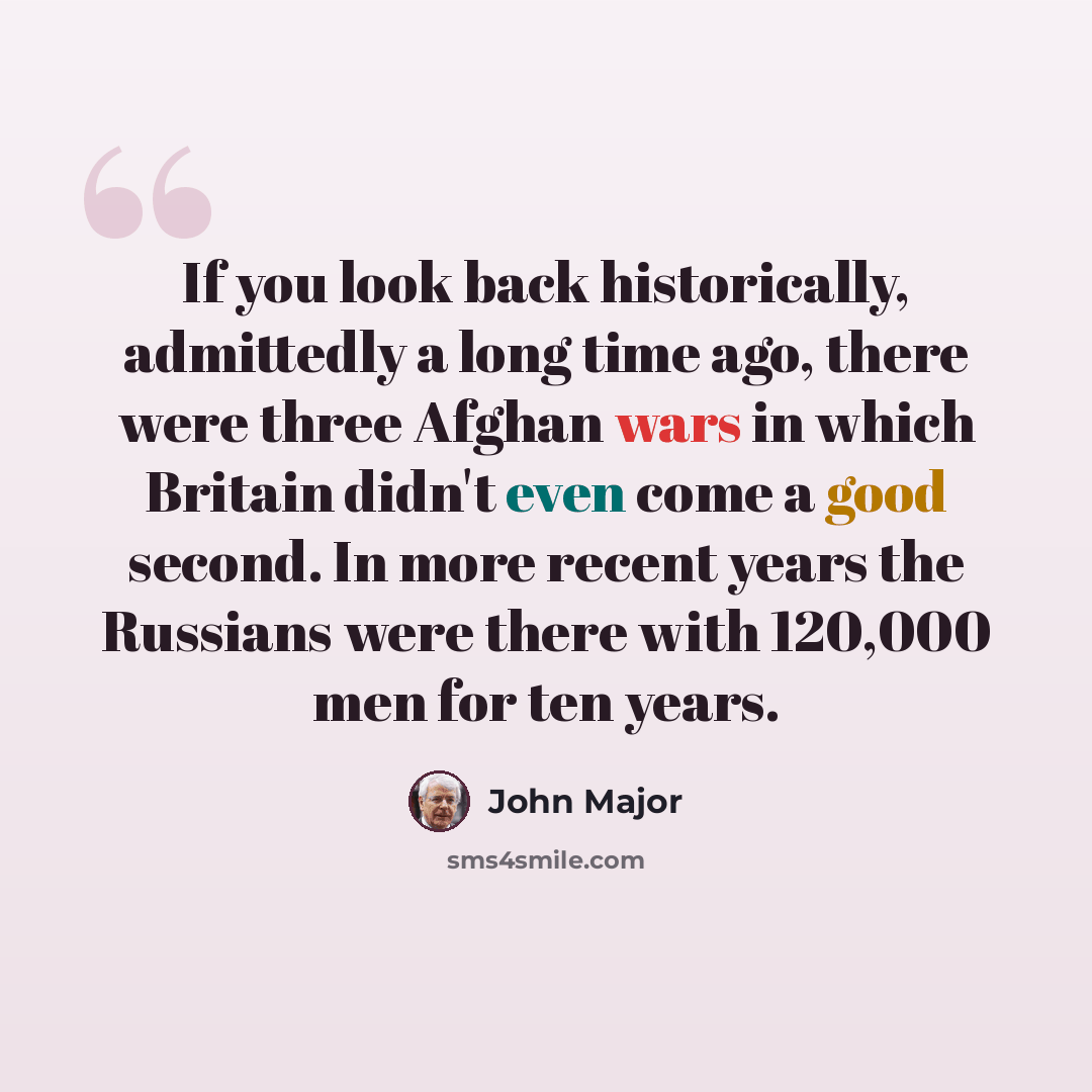 “If you look back historically, admittedly a long time ago, there were three Afghan wars in which Britain didn't even come a good second. In more recent years the Russians were there with 120,000 men for ten years.” quote by John Major