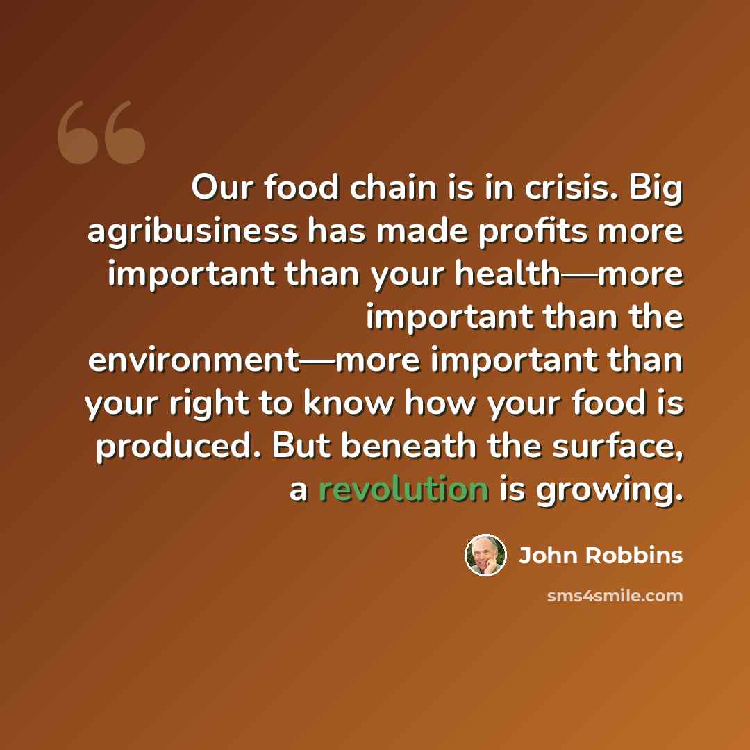 “Our food chain is in crisis. Big agribusiness has made profits more important than your health—more important than the environment—more important than your right to know how your food is produced. But beneath the surface, a revolution is growing.” quote by John Robbins