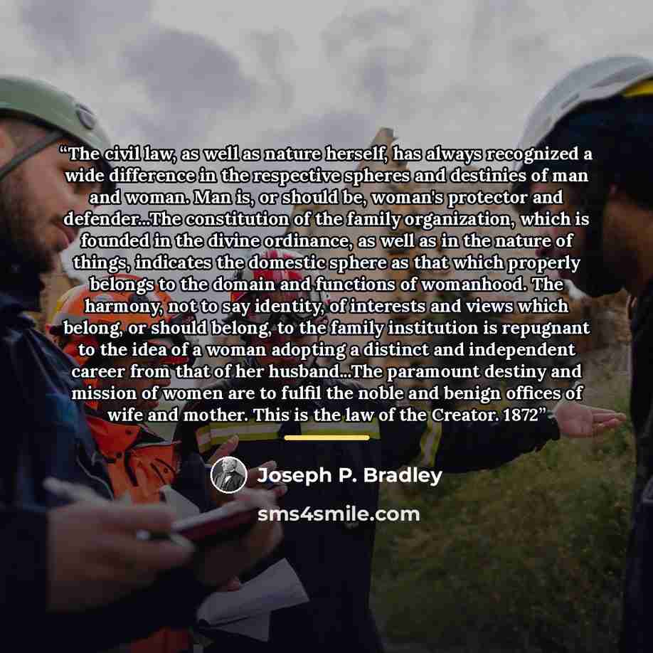 “The civil law, as well as nature herself, has always recognized a wide difference in the respective spheres and destinies of man and woman. Man is, or should be, woman's protector and defender...The constitution of the family organization, which is founded in the divine ordinance, as well as in…” quote by Joseph P. Bradley