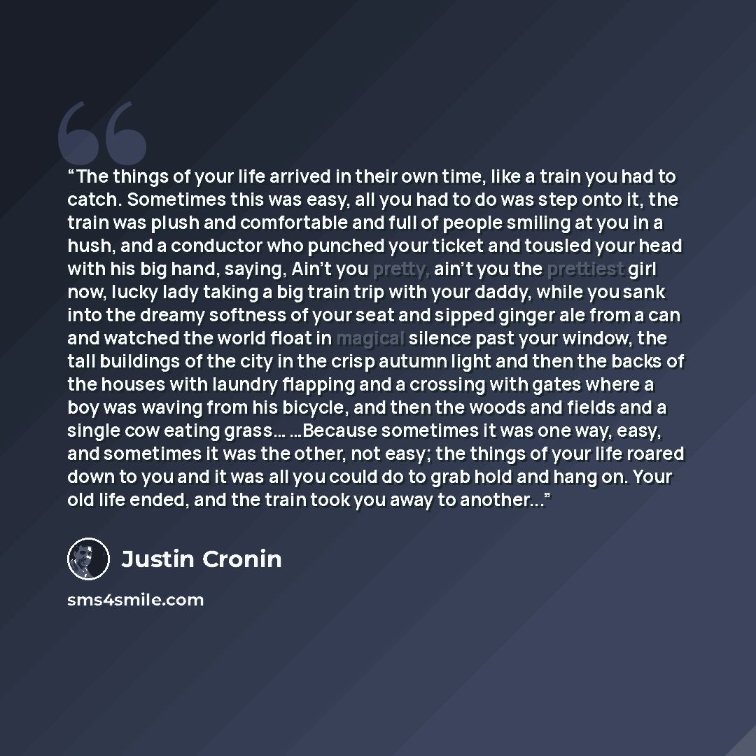 “The things of your life arrived in their own time, like a train you had to catch. Sometimes this was easy, all you had to do was step onto it, the train was plush and comfortable and full of people smiling at you in a hush, and a conductor who punched your ticket and tousled your head with his big…” quote by Justin Cronin