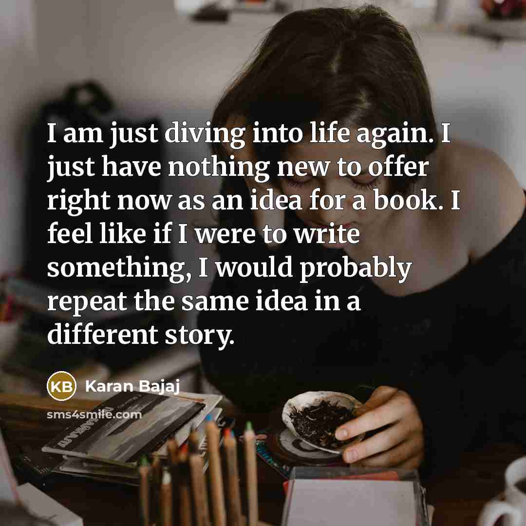 “I am just diving into life again. I just have nothing new to offer right now as an idea for a book. I feel like if I were to write something, I would probably repeat the same idea in a different story.” quote by Karan Bajaj