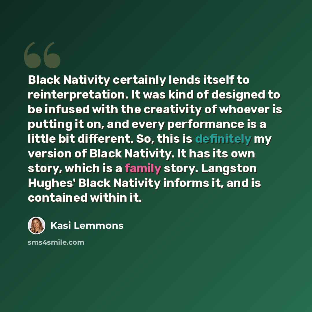 “Black Nativity certainly lends itself to reinterpretation. It was kind of designed to be infused with the creativity of whoever is putting it on, and every performance is a little bit different. So, this is definitely my version of Black Nativity. It has its own story, which is a family story…” quote by Kasi Lemmons