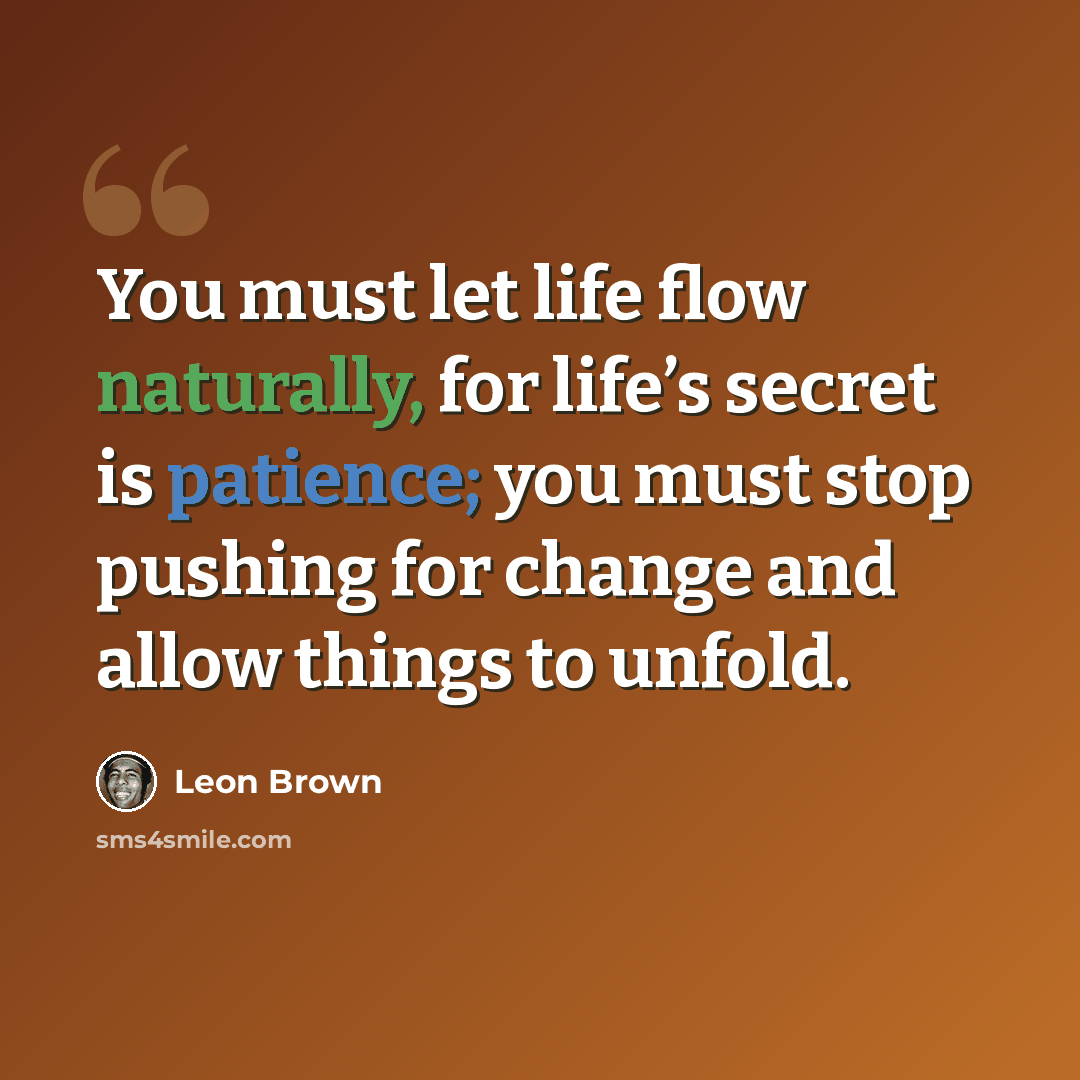 “You must let life flow naturally, for life’s secret is patience; you must stop pushing for change and allow things to unfold.” quote by Leon Brown