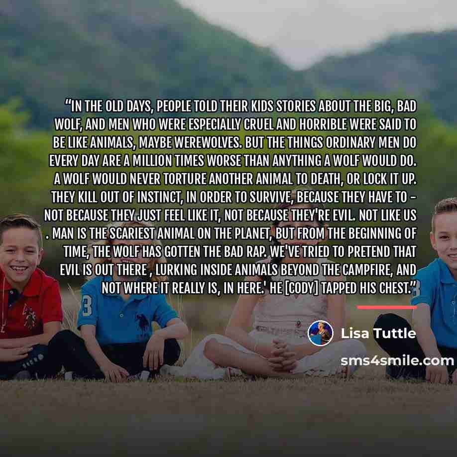 “In the old days, people told their kids stories about the big, bad wolf, and men who were especially cruel and horrible were said to be like animals, maybe werewolves. But the things ordinary men do every day are a million times worse than anything a wolf would do. A wolf would never torture…” quote by Lisa Tuttle