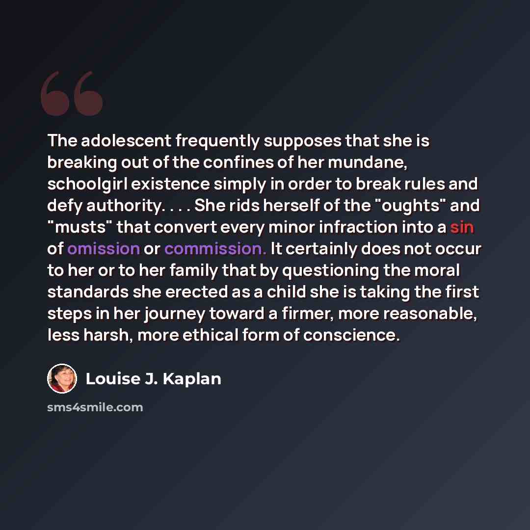 “The adolescent frequently supposes that she is breaking out of the confines of her mundane, schoolgirl existence simply in order to break rules and defy authority. . . . She rids herself of the "oughts" and "musts" that convert every minor infraction into a sin of omission or commission. It…” quote by Louise J. Kaplan