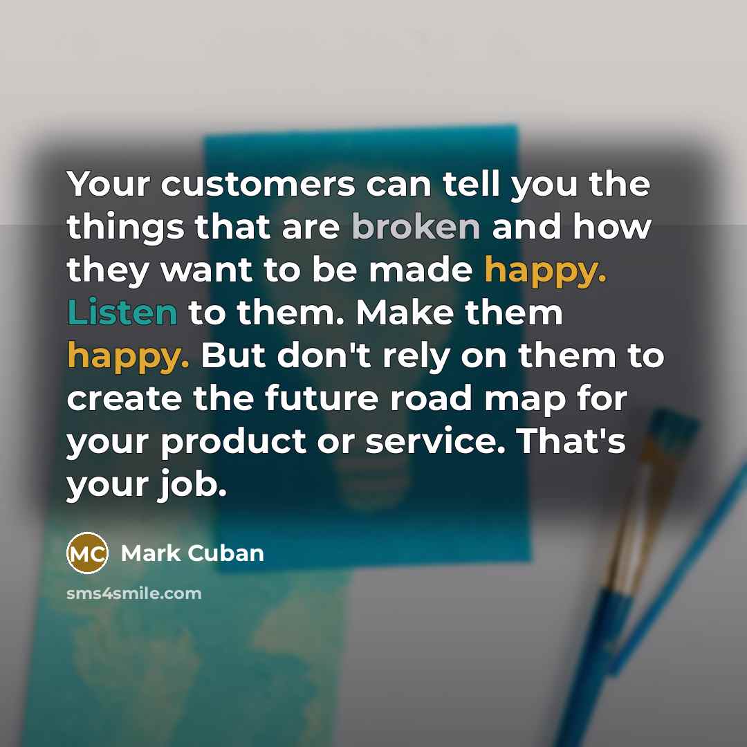 “Your customers can tell you the things that are broken and how they want to be made happy. Listen to them. Make them happy. But don't rely on them to create the future road map for your product or service. That's your job.” quote by Mark Cuban