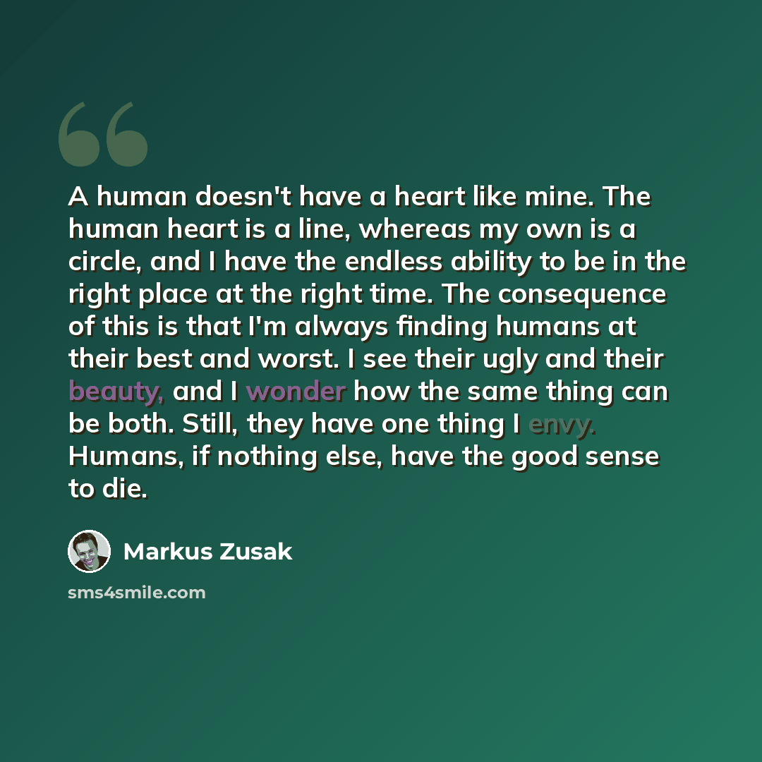 “A human doesn't have a heart like mine. The human heart is a line, whereas my own is a circle, and I have the endless ability to be in the right place at the right time. The consequence of this is that I'm always finding humans at their best and worst. I see their ugly and their beauty, and I…” quote by Markus Zusak