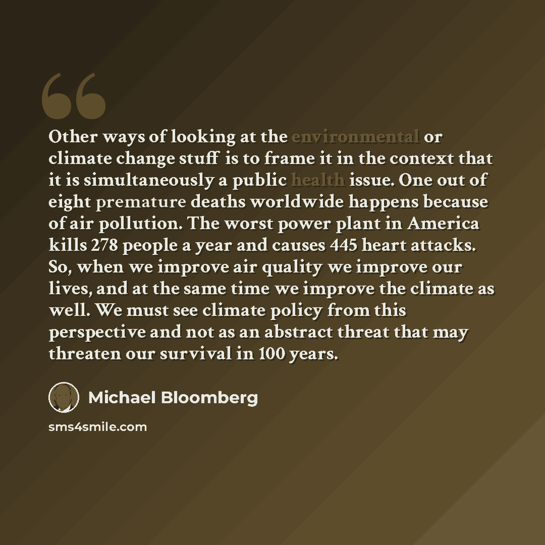 “Other ways of looking at the environmental or climate change stuff is to frame it in the context that it is simultaneously a public health issue. One out of eight premature deaths worldwide happens because of air pollution. The worst power plant in America kills 278 people a year and causes 445…” quote by Michael Bloomberg