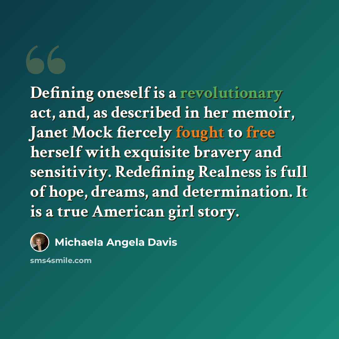 “Defining oneself is a revolutionary act, and, as described in her memoir, Janet Mock fiercely fought to free herself with exquisite bravery and sensitivity. Redefining Realness is full of hope, dreams, and determination. It is a true American girl story.” quote by Michaela Angela Davis