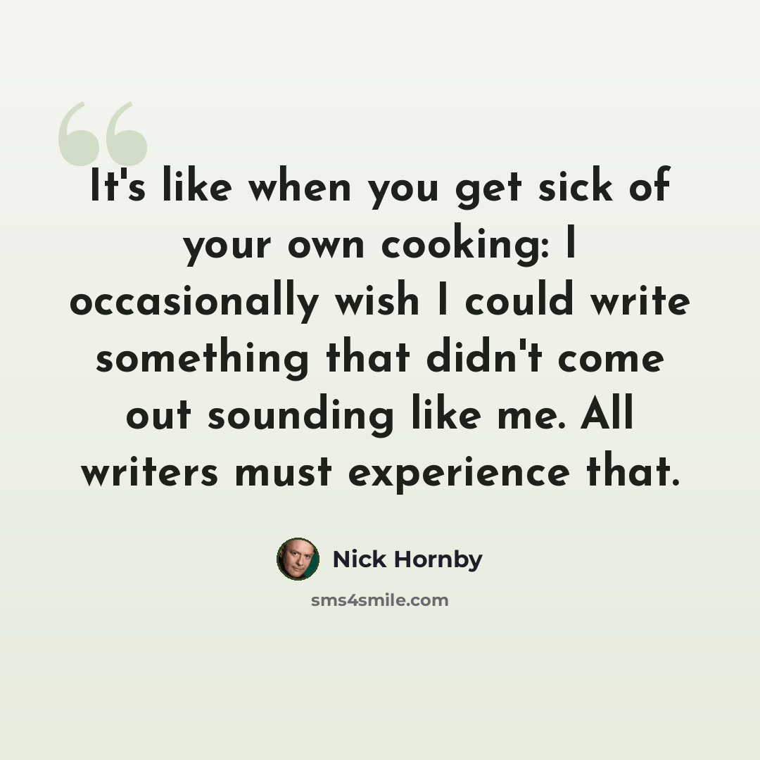 “It's like when you get sick of your own cooking: I occasionally wish I could write something that didn't come out sounding like me. All writers must experience that.” quote by Nick Hornby