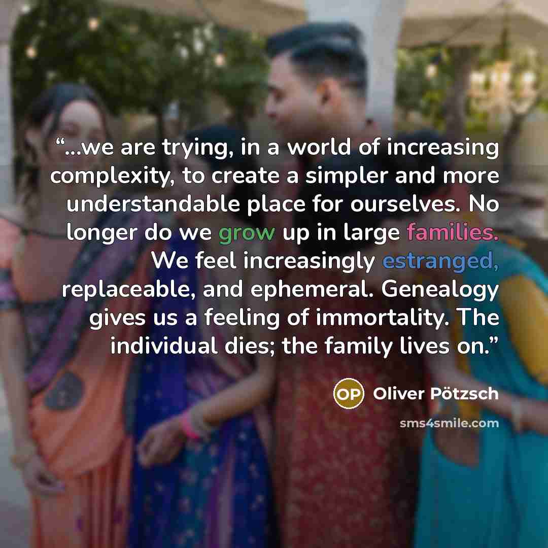 “...we are trying, in a world of increasing complexity, to create a simpler and more understandable place for ourselves. No longer do we grow up in large families. We feel increasingly estranged, replaceable, and ephemeral. Genealogy gives us a feeling of immortality. The individual dies; the…” quote by Oliver Pötzsch