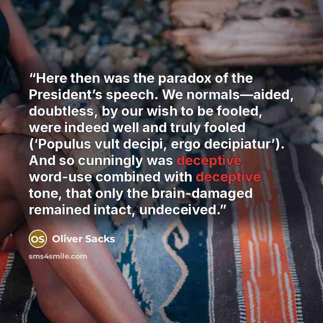 “Here then was the paradox of the President’s speech. We normals—aided, doubtless, by our wish to be fooled, were indeed well and truly fooled (‘Populus vult decipi, ergo decipiatur’). And so cunningly was deceptive word-use combined with deceptive tone, that only the brain-damaged remained intact…” quote by Oliver Sacks