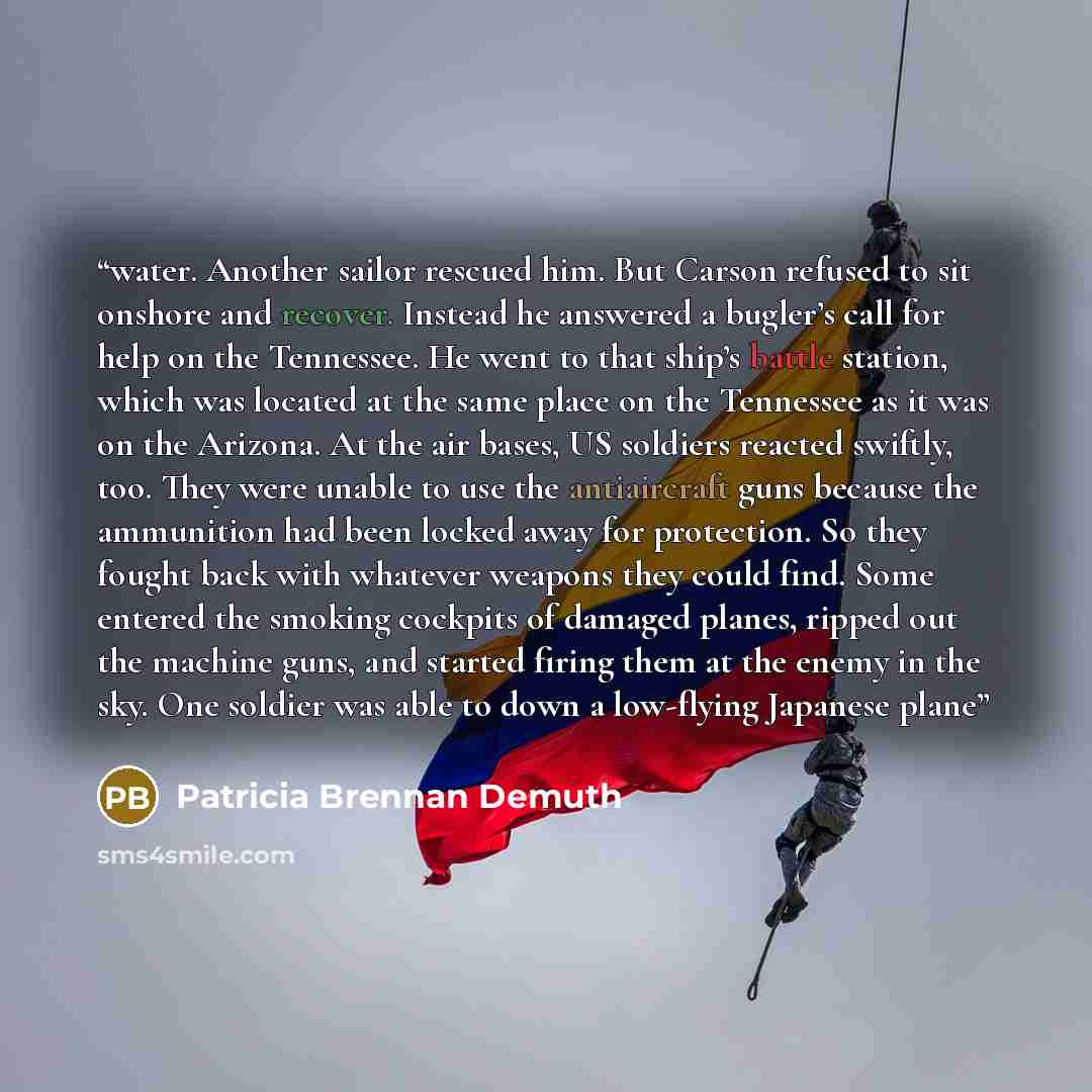 “water. Another sailor rescued him. But Carson refused to sit onshore and recover. Instead he answered a bugler’s call for help on the Tennessee. He went to that ship’s battle station, which was located at the same place on the Tennessee as it was on the Arizona. At the air bases, US soldiers…” quote by Patricia Brennan Demuth