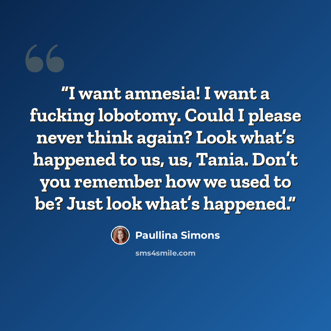 “I want amnesia! I want a fucking lobotomy. Could I please never think again? Look what’s happened to us, us, Tania. Don’t you remember how we used to be? Just look what’s happened.” quote by Paullina Simons