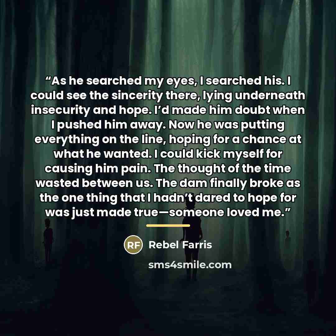 “As he searched my eyes, I searched his. I could see the sincerity there, lying underneath insecurity and hope. I’d made him doubt when I pushed him away. Now he was putting everything on the line, hoping for a chance at what he wanted. I could kick myself for causing him pain. The thought of the…” quote by Rebel Farris