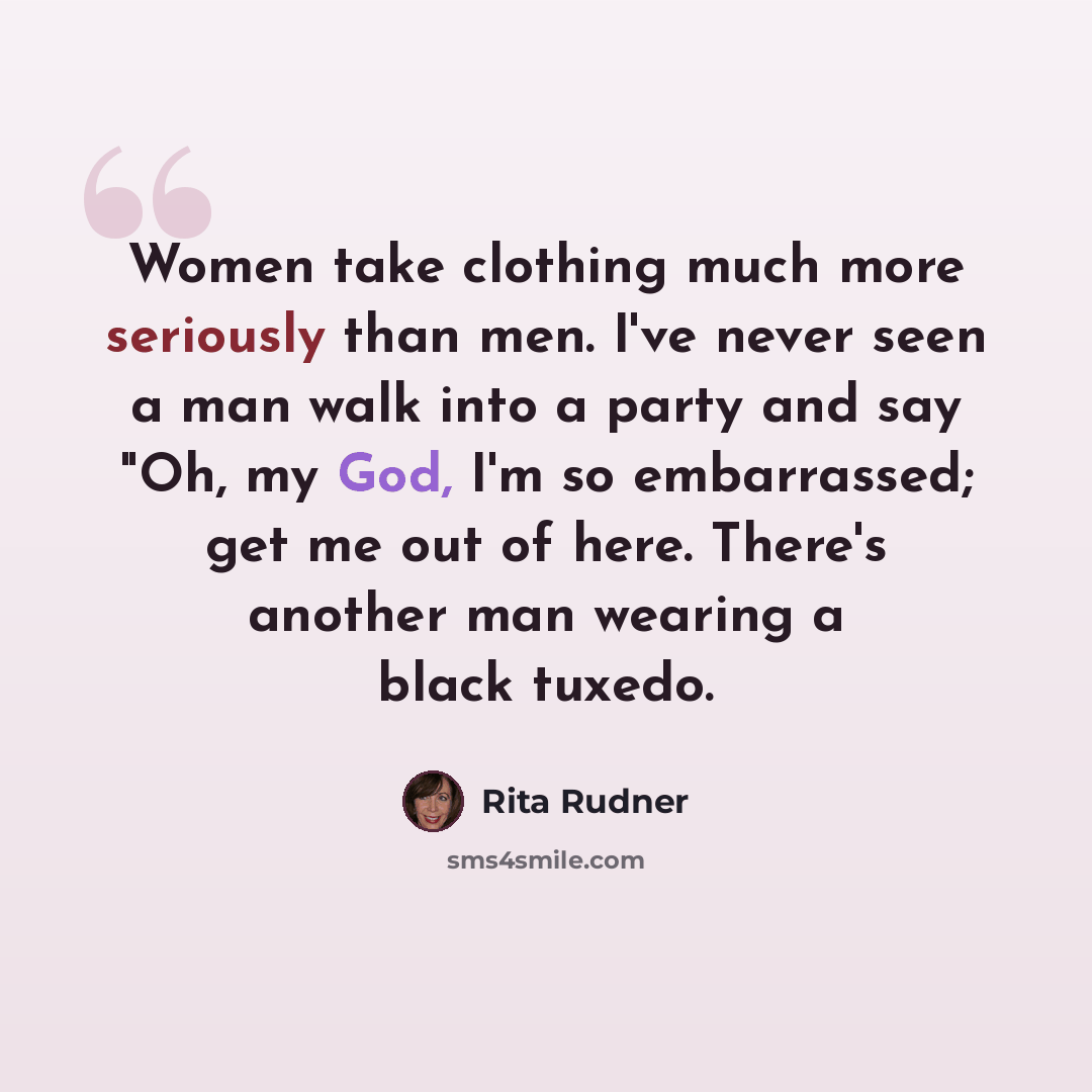 “Women take clothing much more seriously than men. I've never seen a man walk into a party and say "Oh, my God, I'm so embarrassed; get me out of here. There's another man wearing a black tuxedo.” quote by Rita Rudner