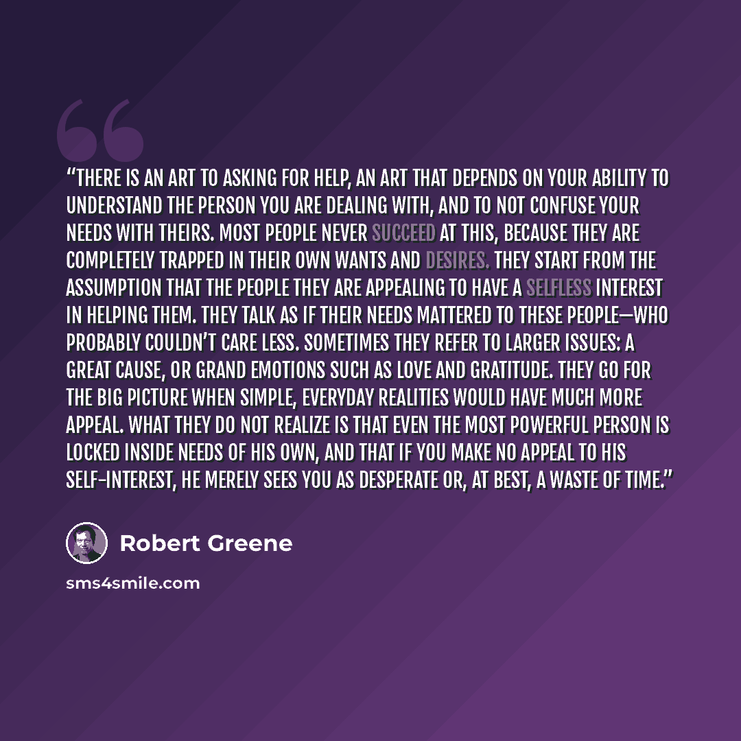 “There is an art to asking for help, an art that depends on your ability to understand the person you are dealing with, and to not confuse your needs with theirs. Most people never succeed at this, because they are completely trapped in their own wants and desires. They start from the assumption…” quote by Robert Greene