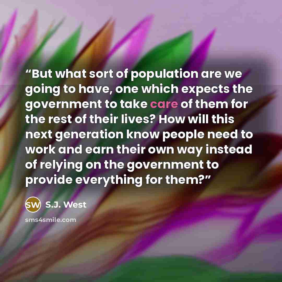 “But what sort of population are we going to have, one which expects the government to take care of them for the rest of their lives? How will this next generation know people need to work and earn their own way instead of relying on the government to provide everything for them?” quote by S.J. West