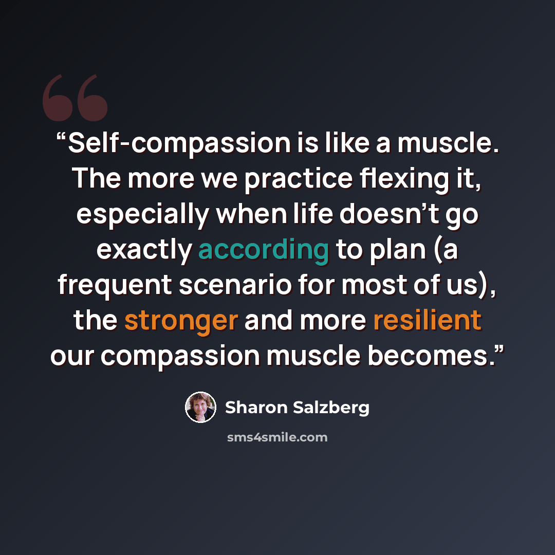 “Self-compassion is like a muscle. The more we practice flexing it, especially when life doesn’t go exactly according to plan (a frequent scenario for most of us), the stronger and more resilient our compassion muscle becomes.” quote by Sharon Salzberg