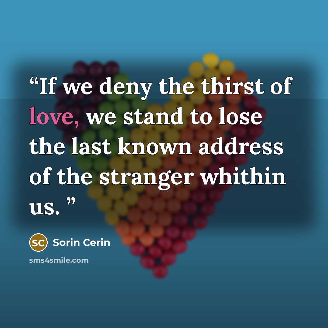 “If we deny the thirst of love, we stand to lose the last known address of the stranger whithin us.” quote by Sorin Cerin