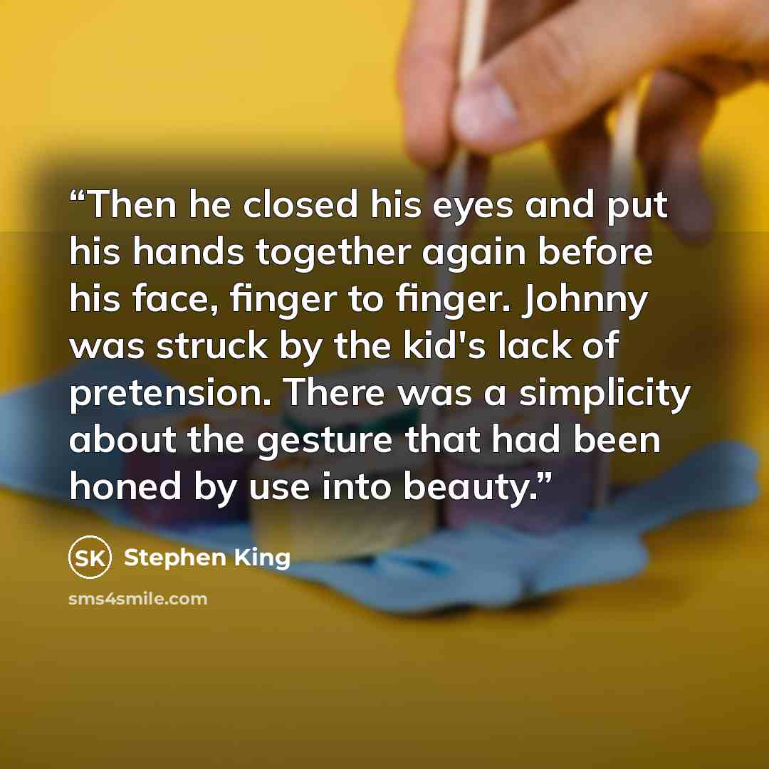 “Then he closed his eyes and put his hands together again before his face, finger to finger. Johnny was struck by the kid's lack of pretension. There was a simplicity about the gesture that had been honed by use into beauty.” quote by Stephen King