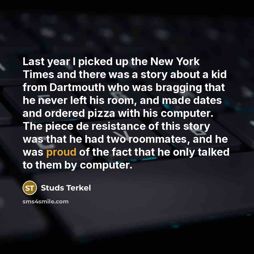 “Last year I picked up the New York Times and there was a story about a kid from Dartmouth who was bragging that he never left his room, and made dates and ordered pizza with his computer. The piece de resistance of this story was that he had two roommates, and he was proud of the fact that he only…” quote by Studs Terkel