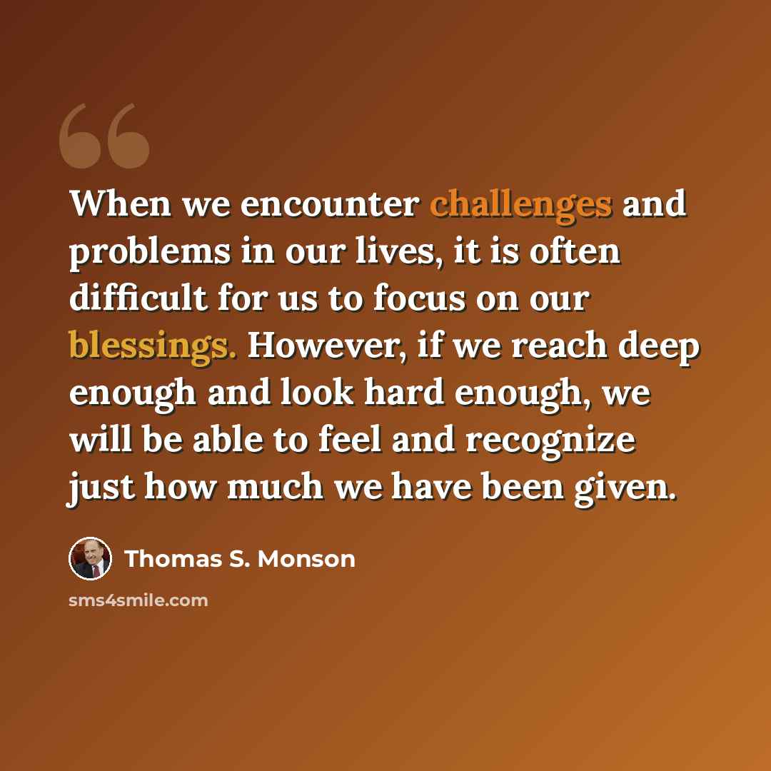 “When we encounter challenges and problems in our lives, it is often difficult for us to focus on our blessings. However, if we reach deep enough and look hard enough, we will be able to feel and recognize just how much we have been given.” quote by Thomas S. Monson